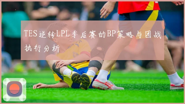 TES逆转LPL季后赛的BP策略与团战执行分析