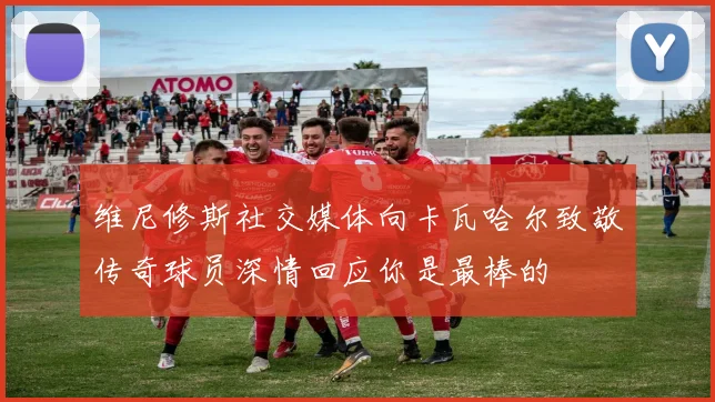 维尼修斯社交媒体向卡瓦哈尔致敬传奇球员深情回应你是最棒的